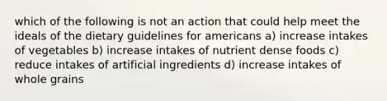 which of the following is not an action that could help meet the ideals of the dietary guidelines for americans a) increase intakes of vegetables b) increase intakes of nutrient dense foods c) reduce intakes of artificial ingredients d) increase intakes of whole grains