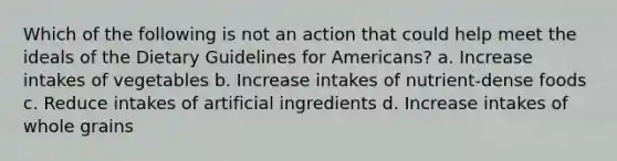 Which of the following is not an action that could help meet the ideals of the Dietary Guidelines for Americans? a. Increase intakes of vegetables b. Increase intakes of nutrient-dense foods c. Reduce intakes of artificial ingredients d. Increase intakes of whole grains