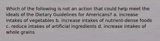 Which of the following is not an action that could help meet the ideals of the Dietary Guidelines for Americans? a. increase intakes of vegetables b. increase intakes of nutrient-dense foods c. reduce intakes of artificial ingredients d. increase intakes of whole grains