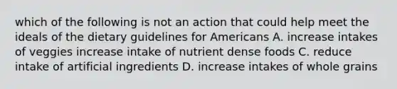 which of the following is not an action that could help meet the ideals of the dietary guidelines for Americans A. increase intakes of veggies increase intake of nutrient dense foods C. reduce intake of artificial ingredients D. increase intakes of whole grains