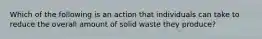 Which of the following is an action that individuals can take to reduce the overall amount of solid waste they produce?