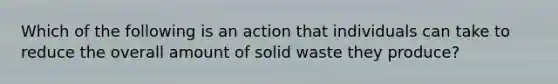 Which of the following is an action that individuals can take to reduce the overall amount of solid waste they produce?