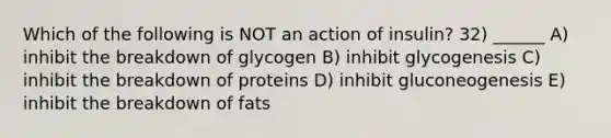 Which of the following is NOT an action of insulin? 32) ______ A) inhibit the breakdown of glycogen B) inhibit glycogenesis C) inhibit the breakdown of proteins D) inhibit gluconeogenesis E) inhibit the breakdown of fats