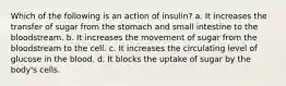 Which of the following is an action of insulin? a. It increases the transfer of sugar from the stomach and small intestine to the bloodstream. b. It increases the movement of sugar from the bloodstream to the cell. c. It increases the circulating level of glucose in the blood. d. It blocks the uptake of sugar by the body's cells.