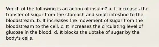 Which of the following is an action of insulin? a. It increases the transfer of sugar from the stomach and small intestine to the bloodstream. b. It increases the movement of sugar from the bloodstream to the cell. c. It increases the circulating level of glucose in the blood. d. It blocks the uptake of sugar by the body's cells.