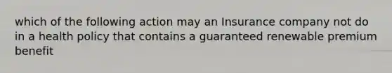 which of the following action may an Insurance company not do in a health policy that contains a guaranteed renewable premium benefit