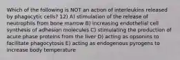 Which of the following is NOT an action of interleukins released by phagocytic cells? 12) A) stimulation of the release of neutrophils from bone marrow B) increasing endothelial cell synthesis of adhesion molecules C) stimulating the production of acute phase proteins from the liver D) acting as opsonins to facilitate phagocytosis E) acting as endogenous pyrogens to increase body temperature