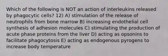 Which of the following is NOT an action of interleukins released by phagocytic cells? 12) A) stimulation of the release of neutrophils from bone marrow B) increasing endothelial cell synthesis of adhesion molecules C) stimulating the production of acute phase proteins from the liver D) acting as opsonins to facilitate phagocytosis E) acting as endogenous pyrogens to increase body temperature