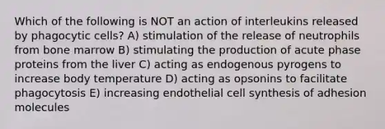 Which of the following is NOT an action of interleukins released by phagocytic cells? A) stimulation of the release of neutrophils from bone marrow B) stimulating the production of acute phase proteins from the liver C) acting as endogenous pyrogens to increase body temperature D) acting as opsonins to facilitate phagocytosis E) increasing endothelial cell synthesis of adhesion molecules