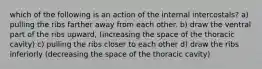 which of the following is an action of the internal intercostals? a) pulling the ribs farther away from each other. b) draw the ventral part of the ribs upward, (increasing the space of the thoracic cavity) c) pulling the ribs closer to each other d) draw the ribs inferiorly (decreasing the space of the thoracic cavity)