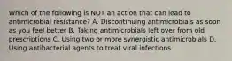 Which of the following is NOT an action that can lead to antimicrobial resistance? A. Discontinuing antimicrobials as soon as you feel better B. Taking antimicrobials left over from old prescriptions C. Using two or more synergistic antimicrobials D. Using antibacterial agents to treat viral infections