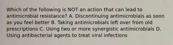 Which of the following is NOT an action that can lead to antimicrobial resistance? A. Discontinuing antimicrobials as soon as you feel better B. Taking antimicrobials left over from old prescriptions C. Using two or more synergistic antimicrobials D. Using antibacterial agents to treat viral infections