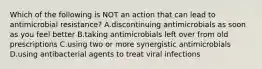 Which of the following is NOT an action that can lead to antimicrobial resistance? A.discontinuing antimicrobials as soon as you feel better B.taking antimicrobials left over from old prescriptions C.using two or more synergistic antimicrobials D.using antibacterial agents to treat viral infections