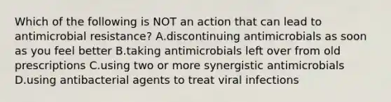 Which of the following is NOT an action that can lead to antimicrobial resistance? A.discontinuing antimicrobials as soon as you feel better B.taking antimicrobials left over from old prescriptions C.using two or more synergistic antimicrobials D.using antibacterial agents to treat viral infections