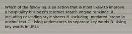 Which of the following is an action that is most likely to improve a hospitality business's Internet search engine rankings: A. Including cascading style sheets B. Including unrelated jargon in anchor text C. Using underscores to separate key words D. Using key words in URLs