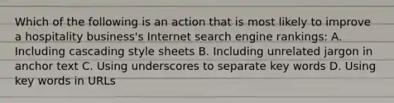 Which of the following is an action that is most likely to improve a hospitality business's Internet search engine rankings: A. Including cascading style sheets B. Including unrelated jargon in anchor text C. Using underscores to separate key words D. Using key words in URLs