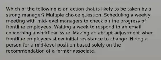 Which of the following is an action that is likely to be taken by a strong manager? Multiple choice question. Scheduling a weekly meeting with mid-level managers to check on the progress of frontline employees. Waiting a week to respond to an email concerning a workflow issue. Making an abrupt adjustment when frontline employees show initial resistance to change. Hiring a person for a mid-level position based solely on the recommendation of a former associate.