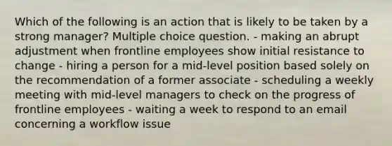 Which of the following is an action that is likely to be taken by a strong manager? Multiple choice question. - making an abrupt adjustment when frontline employees show initial resistance to change - hiring a person for a mid-level position based solely on the recommendation of a former associate - scheduling a weekly meeting with mid-level managers to check on the progress of frontline employees - waiting a week to respond to an email concerning a workflow issue