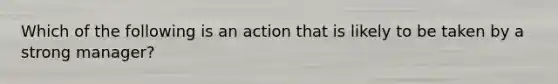 Which of the following is an action that is likely to be taken by a strong manager?