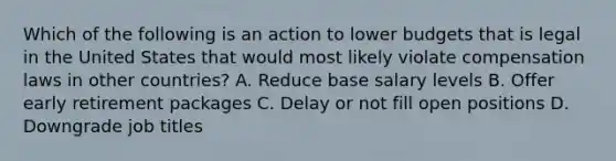 Which of the following is an action to lower budgets that is legal in the United States that would most likely violate compensation laws in other countries? A. Reduce base salary levels B. Offer early retirement packages C. Delay or not fill open positions D. Downgrade job titles