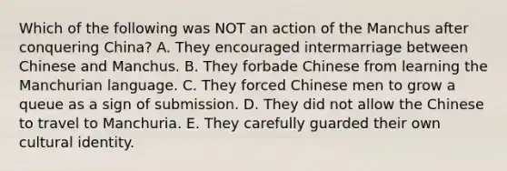 Which of the following was NOT an action of the Manchus after conquering China? A. They encouraged intermarriage between Chinese and Manchus. B. They forbade Chinese from learning the Manchurian language. C. They forced Chinese men to grow a queue as a sign of submission. D. They did not allow the Chinese to travel to Manchuria. E. They carefully guarded their own cultural identity.