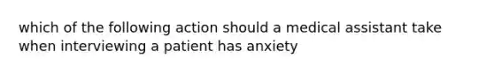 which of the following action should a medical assistant take when interviewing a patient has anxiety