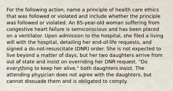 For the following action, name a principle of health care ethics that was followed or violated and include whether the principle was followed or violated. An 85-year-old woman suffering from congestive heart failure is semiconscious and has been placed on a ventilator. Upon admission to the hospital, she filed a living will with the hospital, detailing her end-of-life requests, and signed a do-not-resuscitate (DNR) order. She is not expected to live beyond a matter of days, but her two daughters arrive from out of state and insist on overriding her DNR request. "Do everything to keep her alive," both daughters insist. The attending physician does not agree with the daughters, but cannot dissuade them and is obligated to comply.