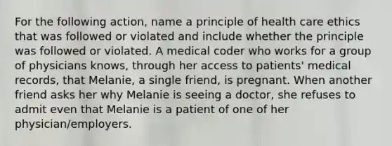 For the following action, name a principle of health care ethics that was followed or violated and include whether the principle was followed or violated. A medical coder who works for a group of physicians knows, through her access to patients' medical records, that Melanie, a single friend, is pregnant. When another friend asks her why Melanie is seeing a doctor, she refuses to admit even that Melanie is a patient of one of her physician/employers.