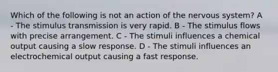 Which of the following is not an action of the nervous system? A - The stimulus transmission is very rapid. B - The stimulus flows with precise arrangement. C - The stimuli influences a chemical output causing a slow response. D - The stimuli influences an electrochemical output causing a fast response.