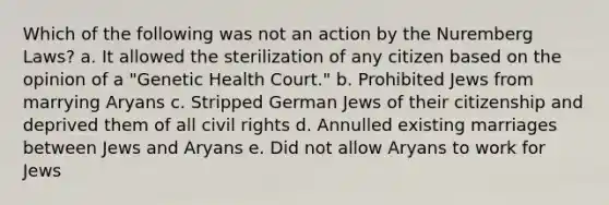 Which of the following was not an action by the Nuremberg Laws? a. It allowed the sterilization of any citizen based on the opinion of a "Genetic Health Court." b. Prohibited Jews from marrying Aryans c. Stripped German Jews of their citizenship and deprived them of all civil rights d. Annulled existing marriages between Jews and Aryans e. Did not allow Aryans to work for Jews