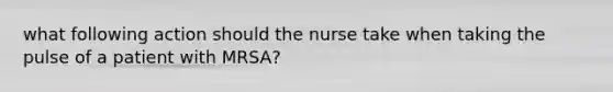 what following action should the nurse take when taking the pulse of a patient with MRSA?