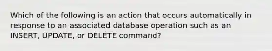 Which of the following is an action that occurs automatically in response to an associated database operation such as an INSERT, UPDATE, or DELETE command?