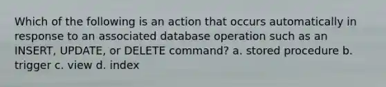 Which of the following is an action that occurs automatically in response to an associated database operation such as an INSERT, UPDATE, or DELETE command? a. stored procedure b. trigger c. view d. index