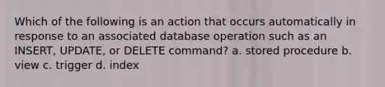 Which of the following is an action that occurs automatically in response to an associated database operation such as an INSERT, UPDATE, or DELETE command? a. stored procedure b. view c. trigger d. index