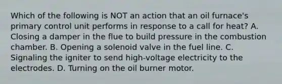 Which of the following is NOT an action that an oil furnace's primary control unit performs in response to a call for heat? A. Closing a damper in the flue to build pressure in the combustion chamber. B. Opening a solenoid valve in the fuel line. C. Signaling the igniter to send high-voltage electricity to the electrodes. D. Turning on the oil burner motor.