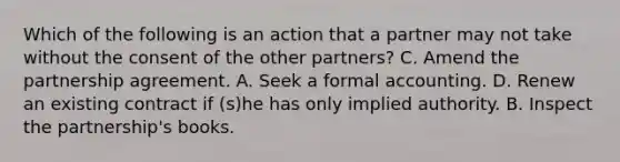 Which of the following is an action that a partner may not take without the consent of the other partners? C. Amend the partnership agreement. A. Seek a formal accounting. D. Renew an existing contract if (s)he has only implied authority. B. Inspect the partnership's books.