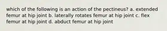 which of the following is an action of the pectineus? a. extended femur at hip joint b. laterally rotates femur at hip joint c. flex femur at hip joint d. abduct femur at hip joint