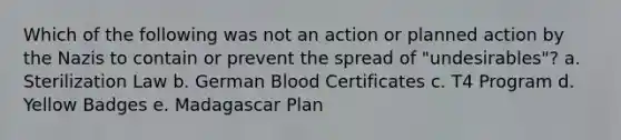 Which of the following was not an action or planned action by the Nazis to contain or prevent the spread of "undesirables"? a. Sterilization Law b. German Blood Certificates c. T4 Program d. Yellow Badges e. Madagascar Plan