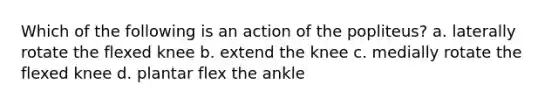 Which of the following is an action of the popliteus? a. laterally rotate the flexed knee b. extend the knee c. medially rotate the flexed knee d. plantar flex the ankle