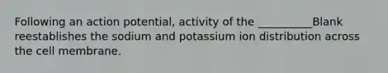 Following an action potential, activity of the __________Blank reestablishes the sodium and potassium ion distribution across the cell membrane.