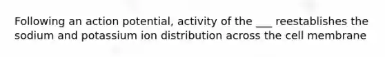 Following an action potential, activity of the ___ reestablishes the sodium and potassium ion distribution across the cell membrane