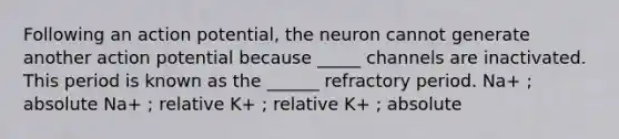 Following an action potential, the neuron cannot generate another action potential because _____ channels are inactivated. This period is known as the ______ refractory period. Na+ ; absolute Na+ ; relative K+ ; relative K+ ; absolute