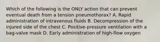 Which of the following is the ONLY action that can prevent eventual death from a tension pneumothorax? A. Rapid administration of intravenous fluids B. Decompression of the injured side of the chest C. Positive-pressure ventilation with a bag-valve mask D. Early administration of high-flow oxygen