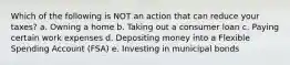 Which of the following is NOT an action that can reduce your taxes? a. Owning a home b. Taking out a consumer loan c. Paying certain work expenses d. Depositing money into a Flexible Spending Account (FSA) e. Investing in municipal bonds