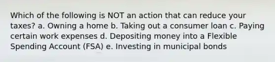 Which of the following is NOT an action that can reduce your taxes? a. Owning a home b. Taking out a consumer loan c. Paying certain work expenses d. Depositing money into a Flexible Spending Account (FSA) e. Investing in municipal bonds