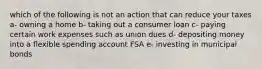 which of the following is not an action that can reduce your taxes a- owning a home b- taking out a consumer loan c- paying certain work expenses such as union dues d- depositing money into a flexible spending account FSA e- investing in municipal bonds