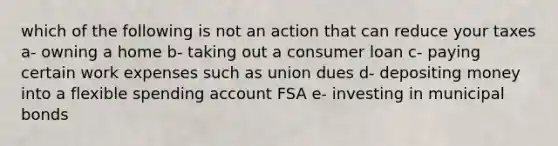 which of the following is not an action that can reduce your taxes a- owning a home b- taking out a consumer loan c- paying certain work expenses such as union dues d- depositing money into a flexible spending account FSA e- investing in municipal bonds