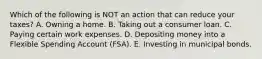 Which of the following is NOT an action that can reduce your taxes? A. Owning a home. B. Taking out a consumer loan. C. Paying certain work expenses. D. Depositing money into a Flexible Spending Account (FSA). E. Investing in municipal bonds.