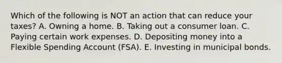 Which of the following is NOT an action that can reduce your taxes? A. Owning a home. B. Taking out a consumer loan. C. Paying certain work expenses. D. Depositing money into a Flexible Spending Account (FSA). E. Investing in municipal bonds.