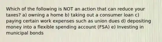 Which of the following is NOT an action that can reduce your taxes? a) owning a home b) taking out a consumer loan c) paying certain work expenses such as union dues d) depositing money into a flexible spending account (FSA) e) Investing in municipal bonds